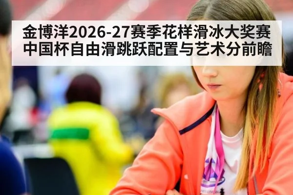 金博洋2026-27赛季花样滑冰大奖赛中国杯自由滑跳跃配置与艺术分前瞻