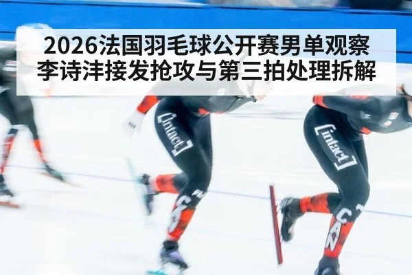 2026法国羽毛球公开赛男单观察 李诗沣接发抢攻与第三拍处理拆解